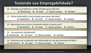 10 - Antecipo os problemas e tenho atitudes para evitá-los?
A- Raramente B - Ás vezes C - Quase sempre

D - Sempre

11 - Utilizo informações e busco dados para tomar decisões?
A- Raramente B - Ás vezes C - Quase sempre

D - Sempre

12 - Reconheço meus erros e raramente repito o mesmo erro?
A- Raramente B - Ás vezes C - Quase sempre

D - Sempre

13 - Sou pontual e disciplinado?
A- Raramente B - Ás vezes C - Quase sempre

D - Sempre

14 - Costumo ouvir as pessoas sem interrompê-las, até que terminem de falar.?
A- Raramente B - Ás vezes C - Quase sempre D - Sempre

Prof. Anderson Paiva - Marketing Pessoal e Empregabilidade

9

 