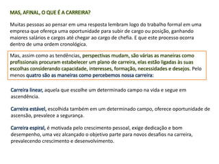 MAS, AFINAL, O QUE É A CARREIRA?
Muitas pessoas ao pensar em uma resposta lembram logo do trabalho formal em uma
empresa que ofereça uma oportunidade para subir de cargo ou posição, ganhando
maiores salários e cargos até chegar ao cargo de chefia. E que este processo ocorra
dentro de uma ordem cronológica.
Mas, assim como as tendências, perspectivas mudam, são várias as maneiras como
profissionais procuram estabelecer um plano de carreira, elas estão ligadas às suas
escolhas considerando capacidade, interesses, formação, necessidades e desejos. Pelo
menos quatro são as maneiras como percebemos nossa carreira:
Carreira linear, aquela que escolhe um determinado campo na vida e segue em
ascendência.
Carreira estável, escolhida também em um determinado campo, oferece oportunidade de
ascensão, prevalece a segurança.
Carreira espiral, é motivada pelo crescimento pessoal, exige dedicação e bom
desempenho, uma vez alcançado o objetivo parte para novos desafios na carreira,
prevalecendo crescimento e desenvolvimento.
 