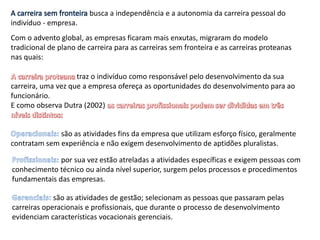 Com o advento global, as empresas ficaram mais enxutas, migraram do modelo
tradicional de plano de carreira para as carreiras sem fronteira e as carreiras proteanas
nas quais:
A carreira sem fronteira busca a independência e a autonomia da carreira pessoal do
indivíduo - empresa.
traz o indivíduo como responsável pelo desenvolvimento da sua
carreira, uma vez que a empresa ofereça as oportunidades do desenvolvimento para ao
funcionário.
E como observa Dutra (2002)
são as atividades fins da empresa que utilizam esforço físico, geralmente
contratam sem experiência e não exigem desenvolvimento de aptidões pluralistas.
por sua vez estão atreladas a atividades específicas e exigem pessoas com
conhecimento técnico ou ainda nível superior, surgem pelos processos e procedimentos
fundamentais das empresas.
são as atividades de gestão; selecionam as pessoas que passaram pelas
carreiras operacionais e profissionais, que durante o processo de desenvolvimento
evidenciam características vocacionais gerenciais.
 