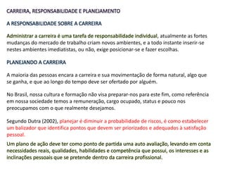 CARREIRA, RESPONSABILIDADE E PLANEJAMENTO
A RESPONSABILIDADE SOBRE A CARREIRA
Administrar a carreira é uma tarefa de responsabilidade individual, atualmente as fortes
mudanças do mercado de trabalho criam novos ambientes, e a todo instante inserir-se
nestes ambientes imediatistas, ou não, exige posicionar-se e fazer escolhas.
PLANEJANDO A CARREIRA
A maioria das pessoas encara a carreira e sua movimentação de forma natural, algo que
se ganha, e que ao longo do tempo deve ser ofertado por alguém.
No Brasil, nossa cultura e formação não visa preparar-nos para este fim, como referência
em nossa sociedade temos a remuneração, cargo ocupado, status e pouco nos
preocupamos com o que realmente desejamos.
Segundo Dutra (2002), planejar é diminuir a probabilidade de riscos, é como estabelecer
um balizador que identifica pontos que devem ser priorizados e adequados à satisfação
pessoal.
Um plano de ação deve ter como ponto de partida uma auto avaliação, levando em conta
necessidades reais, qualidades, habilidades e competência que possui, os interesses e as
inclinações pessoais que se pretende dentro da carreira profissional.
 