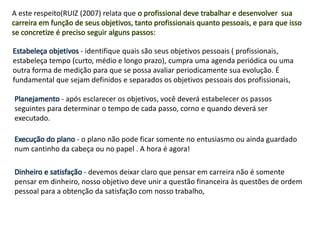 A este respeito(RUIZ (2007) relata que o profissional deve trabalhar e desenvolver sua
carreira em função de seus objetivos, tanto profissionais quanto pessoais, e para que isso
se concretize é preciso seguir alguns passos:
Estabeleça objetivos - identifique quais são seus objetivos pessoais ( profissionais,
estabeleça tempo (curto, médio e longo prazo), cumpra uma agenda periódica ou uma
outra forma de medição para que se possa avaliar periodicamente sua evolução. É
fundamental que sejam definidos e separados os objetivos pessoais dos profissionais,
Planejamento - após esclarecer os objetivos, você deverá estabelecer os passos
seguintes para determinar o tempo de cada passo, corno e quando deverá ser
executado.
Execução do plano - o plano não pode ficar somente no entusiasmo ou ainda guardado
num cantinho da cabeça ou no papel . A hora é agora!
Dinheiro e satisfação - devemos deixar claro que pensar em carreira não é somente
pensar em dinheiro, nosso objetivo deve unir a questão financeira às questões de ordem
pessoal para a obtenção da satisfação com nosso trabalho,
 