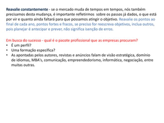 Reavalie constantemente - se o mercado muda de tempos em tempos, nós também
precisamos desta mudança, é importante refletirmos sobre os passos já dados, o que está
por vir e quanto ainda faltará para que possamos atingir o objetivo. Reavalie os pontos ao
final de cada ano, pontos fortes e fracos, se preciso for reescreva objetivos, inclua outros,
pois planejar é antecipar e prever, não significa isenção de erros.
Em busca do sucesso - qual é o pacote profissional que as empresas procuram?
• É um perfil?
• Uma formação específica?
• As apontadas pelos autores, revistas e anúncios falam de visão estratégica, domínio
de idiomas, MBA's, comunicação, empreendedorismo, informática, negociação, entre
muitas outras.
 