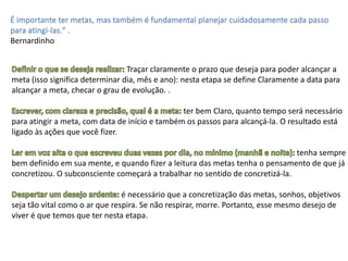 É importante ter metas, mas também é fundamental planejar cuidadosamente cada passo
para atingi-las." .
Bernardinho
Traçar claramente o prazo que deseja para poder alcançar a
meta (isso significa determinar dia, mês e ano): nesta etapa se define Claramente a data para
alcançar a meta, checar o grau de evolução. .
ter bem Claro, quanto tempo será necessário
para atingir a meta, com data de início e também os passos para alcançá-la. O resultado está
ligado às ações que você fizer.
tenha sempre
bem definido em sua mente, e quando fizer a leitura das metas tenha o pensamento de que já
concretizou. O subconsciente começará a trabalhar no sentido de concretizá-la.
é necessário que a concretização das metas, sonhos, objetivos
seja tão vital como o ar que respira. Se não respirar, morre. Portanto, esse mesmo desejo de
viver é que temos que ter nesta etapa.
 