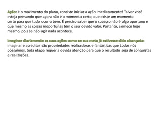 é o movimento do plano, consiste iniciar a ação imediatamente! Talvez você
esteja pensando que agora não é o momento certo, que existe um momento
certo para que tudo ocorra bem. É preciso saber que o sucesso não é algo oportuno e
que mesmo as coisas inoportunas têm o seu devido valor. Portanto, comece hoje
mesmo, pois se não agir nada acontece.
imaginar e acreditar são propriedades realizadoras e fantásticas que todos nós
possuímos, toda etapa requer a devida atenção para que o resultado seja de conquistas
e realizações.
 