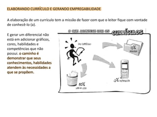 ELABORANDO CURRÍCULO E GERANDO EMPREGABILIDADE
A elaboração de um currículo tem a missão de fazer com que o leitor fique com vontade
de conhecê-lo (a).
E gerar um diferencial não
está em adicionar gráficos,
cores, habilidades e
competências que não
possui. o caminho é
demonstrar que seus
conhecimentos, habilidades
atendem às necessidades a
que se propõem.
 