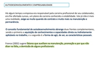 AUTODESENVOLVIMENTO E EMPREGABILlDADE
Há algum tempo a empresa era responsável pela carreira profissional de seu colaborador,
era lhe ofertado cursos, um plano de carreira conhecido e estabilidade. Isto já não é mais
uma realidade, exige-se muito quando do contrato e muito mais na manutenção e
permanência.
O conceito fundamental de autodesenvolvimento abrange duas frentes complementares,
sendo a primeira a aquisição de conhecimentos e capacidades direta ou indiretamente
aplicáveis no trabalho, e a segunda é a forma de agir, de ser, as características pessoais.
Franco (2002) sugere fatores que auxiliam na manutenção, promoção e por que não
dizer na falta, a demissão de alguns profissionais:
 