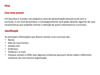 Um boa dica é mandar uma pequena carta de apresentação pessoal junto com o
currículo, é um sinal de presteza, e estrategicamente você pode adiantar algumas de suas
características que poderão chamar a atenção de quem selecionará os currículos.
As principais informações que devem constar num currículo são:
• Nome;
• data de nascimento;
• estado civil;
• Endereço;
• Telefone e e-mail.
• Coloque sempre o DDD, pois algumas empresas possuem várias sedes e diferentes
empresas de uma mesma organização.
 