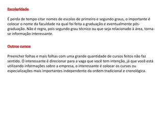 É perda de tempo citar nomes de escolas de primeiro e segundo graus, o importante é
colocar o nome da faculdade na qual foi feita a graduação e eventualmente pós-
graduação. Não é regra, pois segundo grau técnico ou que seja relacionado à área, torna-
se informação interessante.
Preencher folhas e mais folhas com uma grande quantidade de cursos feitos não faz
sentido. O interessante é direcionar para a vaga que você tem intenção, já que você está
utilizando informações sobre a empresa, o interessante é colocar os cursos ou
especializações mais importantes independente da ordem tradicional e cronológica.
 