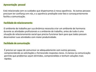 Apresentação pessoal
Está relacionada com os cuidados que dispensamos à nossa aparência. As outras pessoas
precisam ter confiança em nós, e a aparência predispõe este fato e consequentemente
facilita a comunicação.
Facilidade de relacionamento
O ambiente de trabalho por sua dinâmica necessita criar um ambiente de harmonia
durante as atividades profissionais e o ambiente de trabalho, antes de tudo é uma
situação de relacionamento social que precisa funcionar bem para que todos possam
desenvolver suas atividades com maior produtividade.
Facilidade de comunicação
É preciso ser capaz de comunicar-se adequadamente com outras pessoas,
compreendendo as solicitações e fornecendo respostas claras. A clareza na comunicação
permite que problemas sejam dirimidos, compreendidos e tenham soluções mais
rápidas.
 