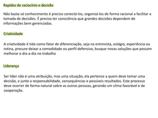Rapidez de raciocínio e decisão
Não basta só conhecimento é preciso conectá-los, organizá-los de forma racional a facilitar a
tomada de decisões. É preciso ter consciência que grandes decisões dependem de
informações bem gerenciadas.
Criatividade
A criatividade é tida como fator de diferenciação, seja na entrevista, estágio, experiência ou
rotina, procure deixar a comodidade ou perfil defensivo, busque novas soluções que possam
melhorar o dia-a-dia no trabalho
Liderança
Ser líder não é uma atribuição, mas uma situação, ela pertence a quem deve tomar uma
decisão, e junto a responsabilidade, consequências e possíveis resultados. Este processo
deve ocorrer de forma natural sobre as outras pessoas, gerando um clima favorável e de
cooperação.
 