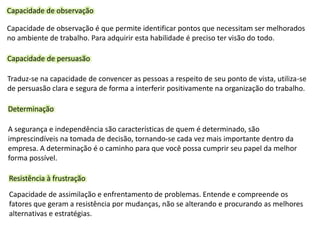 Capacidade de observação
Capacidade de observação é que permite identificar pontos que necessitam ser melhorados
no ambiente de trabalho. Para adquirir esta habilidade é preciso ter visão do todo.
Capacidade de persuasão
Traduz-se na capacidade de convencer as pessoas a respeito de seu ponto de vista, utiliza-se
de persuasão clara e segura de forma a interferir positivamente na organização do trabalho.
Determinação
A segurança e independência são características de quem é determinado, são
imprescindíveis na tomada de decisão, tornando-se cada vez mais importante dentro da
empresa. A determinação é o caminho para que você possa cumprir seu papel da melhor
forma possível.
Resistência à frustração
Capacidade de assimilação e enfrentamento de problemas. Entende e compreende os
fatores que geram a resistência por mudanças, não se alterando e procurando as melhores
alternativas e estratégias.
 