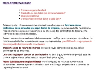 PERFIL E EMPREGABILIDADE
•
•
•
•
Estas perguntas têm como objetivo construir uma linguagem e fazer com que o
profissional possa entender seu papel dentro da empresa, e ainda possibilite flexibilizar o
reposicionamento da empresa por meio da alteração dos parâmetros de desempenho
individual do conjunto de pessoas.
Encontramos assim um referencial de como nosso perfil poderá contemplar novas faces do
mercado do trabalho, inspirado nos valores da organização,
Traduzir a visão de futuro da empresa e seus objetivos estratégicos organizacionais
decompondo-os em ações.
Criar uma linguagem comum de desempenho, na qual o que, o como e o porquê estejam
claros e sejam aceitos pelas pessoas responsáveis pelas ações,
Prover subsídios para um plano diretor (ou estratégico) de recursos humanos que
disponibilize sistemas e políticas alinhadas com a estratégia empresarial e o conceito de
organização que aprende.
 