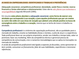 AS BASES DA EMPREGABILIDADE: IDENTIFICANDO O TRABALHO X PREFERÊNCIAS
Adequação vocacional, competência profissional, idoneidade, saúde física e mental, reserva
financeira e fontes alternativas e relacionamentos. Estes são os
segundo Minarelli (1995).
Em resumo estes pilares abordam a adequação vocacional, como forma de exercer uma
atividade que corresponda à sua vocação, e para aqueles profissionais que por um motivo
ou outro não estão em suas áreas de vocação que adotem uma atitude positiva na busca de
convergência entre o trabalho e a vocação, mesmo que se tenha de trocar o trabalho ou
atividade.
Competência profissional é o sinônimo de capacitação profissional, são as qualidades para o
mercado de trabalho, envolve as habilidades físicas e mentais, o jeito de atuar e a experiência.
Todo profissional deve ser seu próprio empresário, vender seu trabalho o tempo todo, saber se
promover, fazer seu marketing. Além da competência técnica e gerencial precisa da
competência da comunicação, criar o raciocínio mercadológico que se aplica às transações no
mercado de trabalho.
A venda da competência profissional está ligada a aspectos já discutidos, como apresentar-se
bem vestido, comunicar-se francamente, falar de suas habilidades, experiências e mencionar
referências.
 