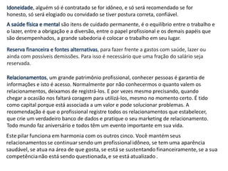 Idoneidade, alguém só é contratado se for idôneo, e só será recomendado se for
honesto, só será elogiado ou convidado se tiver postura correta, confiável.
A saúde física e mental são itens de cuidado permanente, é o equilíbrio entre o trabalho e
o lazer, entre a obrigação e a diversão, entre o papel profissional e os demais papéis que
são desempenhados, a grande sabedoria é colocar o trabalho em seu lugar.
Reserva financeira e fontes alternativas, para fazer frente a gastos com saúde, lazer ou
ainda com possíveis demissões. Para isso é necessário que uma fração do salário seja
reservada.
Relacionamentos, um grande patrimônio profissional, conhecer pessoas é garantia de
informações e isto é acesso. Normalmente por não conhecermos o quanto valem os
relacionamentos, deixamos de registrá-los. E por vezes mesmo precisando, quando
chegar a ocasião nos faltará coragem para utilizá-los, mesmo no momento certo. É tido
como capital porque está associada a um valor e pode solucionar problemas. A
recomendação é que o profissional registre todos os relacionamentos que estabelecer,
que crie um verdadeiro banco de dados e pratique o seu marketing de relacionamento.
Todo mundo faz aniversário e todos têm um evento importante em sua vida.
 