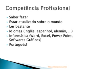  Saber fazer 
 Estar atualizado sobre o mundo 
 Ler bastante 
 Idiomas (inglês, espanhol, alemão, ...) 
 Informática (Word, Excel, Power Point, 
Softwares Gráficos) 
 Português! 
http://williamgraciano.com.br 
 