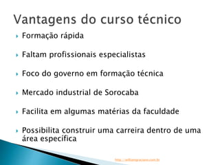  Formação rápida 
 Faltam profissionais especialistas 
 Foco do governo em formação técnica 
 Mercado industrial de Sorocaba 
 Facilita em algumas matérias da faculdade 
 Possibilita construir uma carreira dentro de uma 
área específica 
http://williamgraciano.com.br 
 