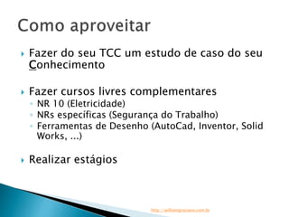 Fazer do seu TCC um estudo de caso do seu 
Conhecimento 
 Fazer cursos livres complementares 
◦ NR 10 (Eletricidade) 
◦ NRs específicas (Segurança do Trabalho) 
◦ Ferramentas de Desenho (AutoCad, Inventor, Solid 
Works, ...) 
 Realizar estágios 
http://williamgraciano.com.br 
 