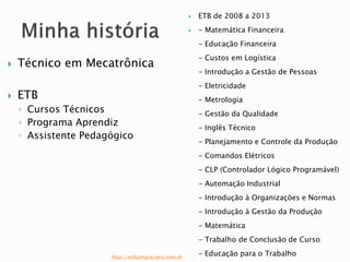  Técnico em Mecatrônica 
 ETB 
◦ Cursos Técnicos 
◦ Programa Aprendiz 
◦ Assistente Pedagógico 
 ETB de 2008 a 2013 
 - Matemática Financeira 
- Educação Financeira 
- Custos em Logística 
- Introdução a Gestão de Pessoas 
- Eletricidade 
- Metrologia 
- Gestão da Qualidade 
- Inglês Técnico 
- Planejamento e Controle da Produção 
- Comandos Elétricos 
- CLP (Controlador Lógico Programável) 
- Automação Industrial 
- Introdução à Organizações e Normas 
- Introdução à Gestão da Produção 
- Matemática 
- Trabalho de Conclusão de Curso 
- Educação para o Trabalho http://williamgraciano.com.br 
 