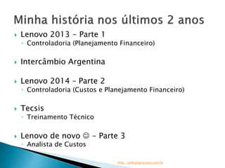  Lenovo 2013 - Parte 1 
◦ Controladoria (Planejamento Financeiro) 
 Intercâmbio Argentina 
 Lenovo 2014 – Parte 2 
◦ Controladoria (Custos e Planejamento Financeiro) 
 Tecsis 
◦ Treinamento Técnico 
 Lenovo de novo  - Parte 3 
◦ Analista de Custos 
http://williamgraciano.com.br 
 