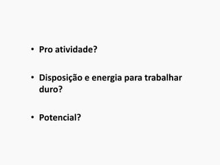 • Pro atividade?
• Disposição e energia para trabalhar
duro?
• Potencial?
 