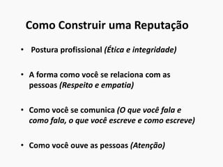 Como Construir uma Reputação
• Postura profissional (Ética e integridade)
• A forma como você se relaciona com as
pessoas (Respeito e empatia)
• Como você se comunica (O que você fala e
como fala, o que você escreve e como escreve)
• Como você ouve as pessoas (Atenção)
 