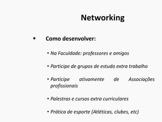 Networking
 Como desenvolver:
• Na Faculdade: professores e amigos
• Participe de grupos de estudo extra trabalho
• Participe ativamente de Associações
profissionais
• Palestras e cursos extra curriculares
• Prática de esporte (Atléticas, clubes, etc)
 