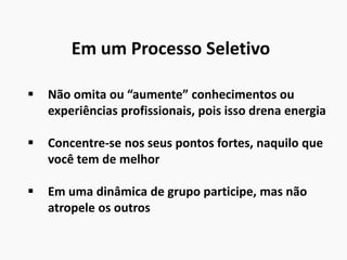 Em um Processo Seletivo
 Não omita ou “aumente” conhecimentos ou
experiências profissionais, pois isso drena energia
 Concentre-se nos seus pontos fortes, naquilo que
você tem de melhor
 Em uma dinâmica de grupo participe, mas não
atropele os outros
 
