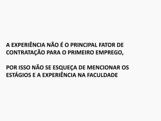 A EXPERIÊNCIA NÃO É O PRINCIPAL FATOR DE
CONTRATAÇÃO PARA O PRIMEIRO EMPREGO,
POR ISSO NÃO SE ESQUEÇA DE MENCIONAR OS
ESTÁGIOS E A EXPERIÊNCIA NA FACULDADE
 