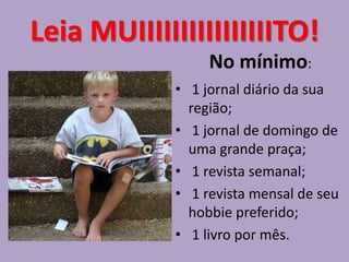 Leia MUIIIIIIIIIIIIIIIITO!
                  No mínimo:
             • 1 jornal diário da sua
               região;
             • 1 jornal de domingo de
               uma grande praça;
             • 1 revista semanal;
             • 1 revista mensal de seu
               hobbie preferido;
             • 1 livro por mês.
 
