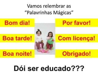 Vamos relembrar as
       “Palavrinhas Mágicas”
Bom dia!               Por favor!

Boa tarde!           Com licença!

Boa noite!             Obrigado!

   Dói ser educado???
 