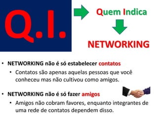 Q.I.
                                  Quem Indica


                               NETWORKING
• NETWORKING não é só estabelecer contatos
  • Contatos são apenas aquelas pessoas que você
    conheceu mas não cultivou como amigos.

• NETWORKING não é só fazer amigos
  • Amigos não cobram favores, enquanto integrantes de
    uma rede de contatos dependem disso.
 