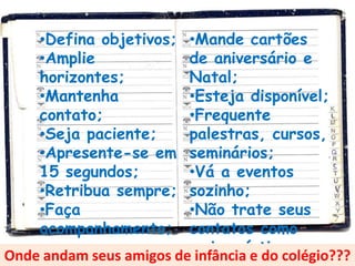 •Defina objetivos;  •Mande cartões
     •Amplie             de aniversário e
     horizontes;         Natal;
     •Mantenha           •Esteja disponível;
     contato;            •Frequente
     •Seja paciente;     palestras, cursos,
     •Apresente-se em    seminários;
     15 segundos;        •Vá a eventos
     •Retribua sempre;   sozinho;
     •Faça               •Não trate seus
     acompanhamento;     contatos como
                         amigos íntimos.
Onde andam seus amigos de infância e do colégio???
 