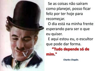 Se as coisas não saíram
como planejei, posso ficar
feliz por ter hoje para
recomeçar.
 O dia está na minha frente
esperando para ser o que
eu quiser.
 E aqui estou eu, o escultor
que pode dar forma.
    “Tudo depende só de
mim."
          Charles Chaplin.
 