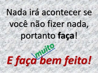 Nada irá acontecer se
 você não fizer nada,
   portanto faça!

E faça bem feito!
 