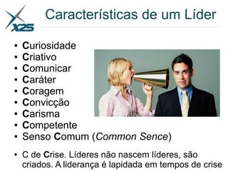 Características de um Líder
● Curiosidade
● Criativo
● Comunicar
● Caráter
● Coragem
● Convicção
● Carisma
● Competente
● Senso Comum (Common Sence)
● C de Crise. Líderes não nascem líderes, são
criados. A liderança é lapidada em tempos de crise
 