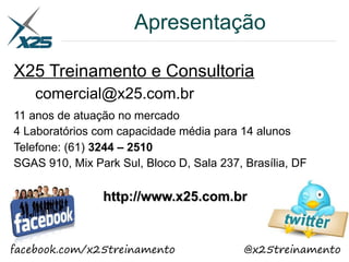 Apresentação
X25 Treinamento e Consultoria
comercial@x25.com.br
11 anos de atuação no mercado
4 Laboratórios com capacidade média para 14 alunos
Telefone: (61) 3244 – 2510
SGAS 910, Mix Park Sul, Bloco D, Sala 237, Brasília, DF
http://www.x25.com.brhttp://www.x25.com.br
facebook.com/x25treinamento @x25treinamento
 