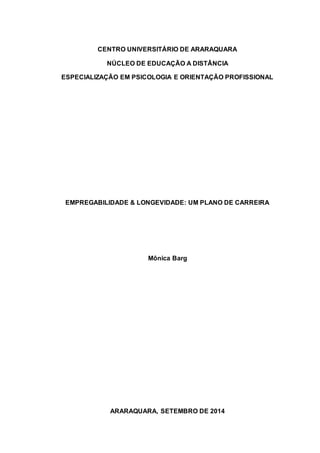 CENTRO UNIVERSITÁRIO DE ARARAQUARA 
NÚCLEO DE EDUCAÇÃO A DISTÂNCIA 
ESPECIALIZAÇÃO EM PSICOLOGIA E ORIENTAÇÃO PROFISSIONAL 
EMPREGABILIDADE & LONGEVIDADE: UM PLANO DE CARREIRA 
Mônica Barg 
ARARAQUARA, SETEMBRO DE 2014 
 