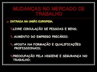 MUDANÇAS NO MERCADO DE
TRABALHO
 ENTRADA NA UNIÃO EUROPEIA;
LIVRE CIRCULAÇÃO DE PESSOAS E BENS;
 AUMENTO DO EMPREGO PRECÁRIO;
 APOSTA NA FORMAÇÃO E QUALIFICAÇÕES
PROFISSIONAIS;
PREOCUPAÇÃO PELA HIGIENE E SEGURANÇA NO
TRABALHO;
 