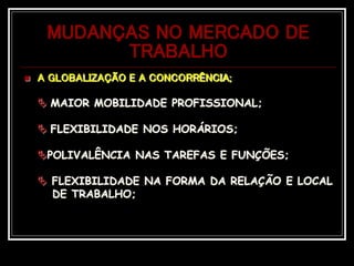 MUDANÇAS NO MERCADO DE
TRABALHO
 A GLOBALIZAÇÃO E A CONCORRÊNCIA;
 MAIOR MOBILIDADE PROFISSIONAL;
 FLEXIBILIDADE NOS HORÁRIOS;
POLIVALÊNCIA NAS TAREFAS E FUNÇÕES;
 FLEXIBILIDADE NA FORMA DA RELAÇÃO E LOCAL
DE TRABALHO;
 