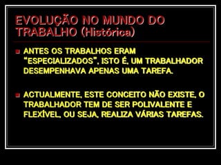 EVOLUÇÃO NO MUNDO DO
TRABALHO (Histórica)
 ANTES OS TRABALHOS ERAM
“ESPECIALIZADOS”, ISTO É, UM TRABALHADOR
DESEMPENHAVA APENAS UMA TAREFA.
 ACTUALMENTE, ESTE CONCEITO NÃO EXISTE, O
TRABALHADOR TEM DE SER POLIVALENTE E
FLEXÍVEL, OU SEJA, REALIZA VÁRIAS TAREFAS.
 