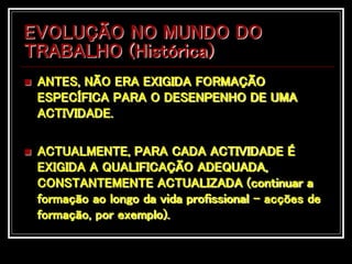 EVOLUÇÃO NO MUNDO DO
TRABALHO (Histórica)
 ANTES, NÃO ERA EXIGIDA FORMAÇÃO
ESPECÍFICA PARA O DESENPENHO DE UMA
ACTIVIDADE.
 ACTUALMENTE, PARA CADA ACTIVIDADE É
EXIGIDA A QUALIFICAÇÃO ADEQUADA,
CONSTANTEMENTE ACTUALIZADA (continuar a
formação ao longo da vida profissional – acções de
formação, por exemplo).
 