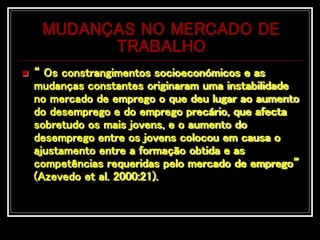 MUDANÇAS NO MERCADO DE
TRABALHO
 “ Os constrangimentos socioeconómicos e as
mudanças constantes originaram uma instabilidade
no mercado de emprego o que deu lugar ao aumento
do desemprego e do emprego precário, que afecta
sobretudo os mais jovens, e o aumento do
desemprego entre os jovens colocou em causa o
ajustamento entre a formação obtida e as
competências requeridas pelo mercado de emprego”
(Azevedo et al. 2000:21).
 