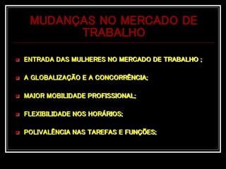 MUDANÇAS NO MERCADO DE
TRABALHO
 ENTRADA DAS MULHERES NO MERCADO DE TRABALHO ;
 A GLOBALIZAÇÃO E A CONCORRÊNCIA;
 MAIOR MOBILIDADE PROFISSIONAL;
 FLEXIBILIDADE NOS HORÁRIOS;
 POLIVALÊNCIA NAS TAREFAS E FUNÇÕES;
 
