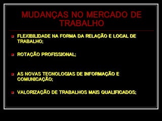 MUDANÇAS NO MERCADO DE
TRABALHO
 FLEXIBILIDADE NA FORMA DA RELAÇÃO E LOCAL DE
TRABALHO;
 ROTAÇÃO PROFISSIONAL;
 AS NOVAS TECNOLOGIAS DE INFORMAÇÃO E
COMUNICAÇÃO;
 VALORIZAÇÃO DE TRABALHOS MAIS QUALIFICADOS;
 