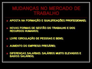 MUDANÇAS NO MERCADO DE
TRABALHO
 APOSTA NA FORMAÇÃO E QUALIFICAÇÕES PROFISSIONAIS;
 NOVAS FORMAS DE GESTÃO DO TRABALHO E DOS
RECURSOS HUMANOS;
 LIVRE CIRCULAÇÃO DE PESSOAS E BENS;
 AUMENTO DO EMPREGO PRECÁRIO;
 DIFERENÇAS SALARIAIS: SALÁRIOS MUITO ELEVADOS E
BAIXOS SALÁRIOS;
 