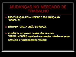 MUDANÇAS NO MERCADO DE
TRABALHO
 PREOCUPAÇÃO PELA HIGIENE E SEGURANÇA NO
TRABALHO;
 ENTRADA PARA A UNIÃO EUROPEIA;
 EXIGÊNCIA DE NOVAS COMPETÊNCIAS DOS
TRABALHADORES: espírito de cooperação, trabalho em grupo,
autonomia e responsabilidade individual.
 