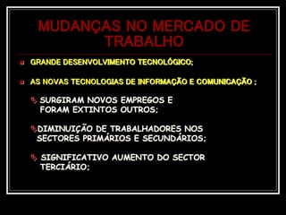 MUDANÇAS NO MERCADO DE
TRABALHO
 GRANDE DESENVOLVIMENTO TECNOLÓGICO;
 AS NOVAS TECNOLOGIAS DE INFORMAÇÃO E COMUNICAÇÃO ;
 SURGIRAM NOVOS EMPREGOS E
FORAM EXTINTOS OUTROS;
DIMINUIÇÃO DE TRABALHADORES NOS
SECTORES PRIMÁRIOS E SECUNDÁRIOS;
 SIGNIFICATIVO AUMENTO DO SECTOR
TERCIÁRIO;
 