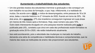 Aumentando a trabalhabilidade dos estudantes
• Um dos grandes receios dos estudantes é terminar a graduação e não conseguir um
bom trabalho na sua área de formação, o que, hoje, infelizmente, é a realidade de
muitos. De acordo com o IBGE, o índice de desempregados, entre pessoas de 18 a 24
anos, bateu o recorde histórico no 2° trimestre de 2020, ficando em torno de 30%. Há
dois anos, diz a pesquisa, 27% dos brasileiros conseguiram ingressar em suas áreas
em menos de três meses após a formatura. Hoje, esse número caiu para 15%.
Outro dado interessante divulgado em uma pesquisa recente realizada pela nube e
publicada pela UOL, constatou que cinco em cada dez profissionais recém-formados na
graduação entre 2019 e 2020, não estão trabalhando atualmente.
• Isso está acontecendo, pois a velocidade das mudanças no mercado de trabalho,
demanda uma série de competências e habilidades técnicas e comportamentais, que na
maioria das vezes as instituições de ensino não proporcionam aos estudantes.
 