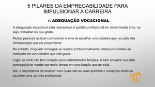 5 PILARES DA EMPREGABILIDADE PARA
IMPULSIONAR A CARREIRA
1. ADEQUAÇÃO VOCACIONAL
A adequação vocacional está relacionada à aptidão profissional em determinada área, ou
seja, trabalhar no que gosta.
Muitas pessoas acabam cometendo o erro de escolher uma carreira apenas pela alta
remuneração que ela proporciona.
No entanto, ninguém consegue se realizar profissionalmente, tampouco manter-se
motivado em um trabalho que não gosta.
Logo, se você não tem vocação para determinadas funções, é bem provável que não
conseguirá se manter por muito tempo em uma função que as exija.
Daí, a importância de analisar bem quais são as suas aptidões e vocações antes de
escolher uma carreira profissional.
 