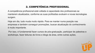 2. COMPETÊNCIA PROFISSIONAL
A competência profissional está voltada à capacidade dos profissionais se
manterem atualizados, conforme as suas profissões evoluem e novas tecnologias
surgem.
Hoje em dia, tudo muda muito rápido. Para se manter numa posição nas
empresas e também conseguir promoções, buscar atualização do conhecimento
é muito importante.
Por isso, é fundamental fazer cursos de pós-graduação, participar de palestras e
workshops, fazer leituras de livros e blogs da área, entre outras ações.
 